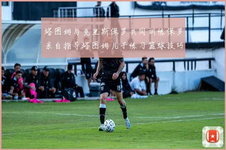 塔图姆与克里斯保罗共同训练保罗亲自指导塔图姆儿子练习篮球技巧
