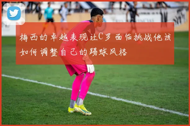 梅西的卓越表现让C罗面临挑战他该如何调整自己的踢球风格