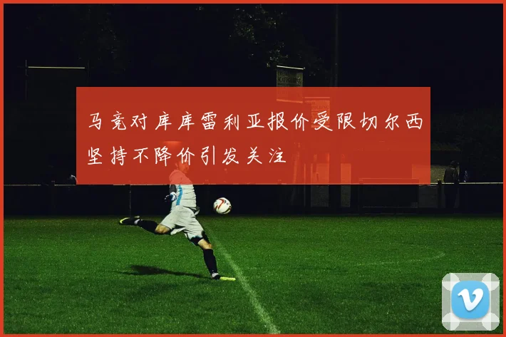 马竞对库库雷利亚报价受限切尔西坚持不降价引发关注