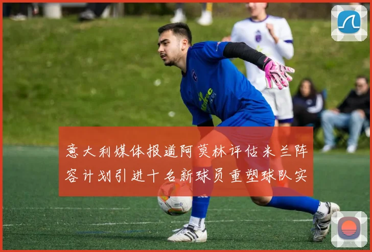 意大利媒体报道阿莫林评估米兰阵容计划引进十名新球员重塑球队实力