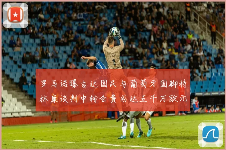 罗马诺曝吉达国民与葡萄牙国脚特林康谈判中转会费或达五千万欧元