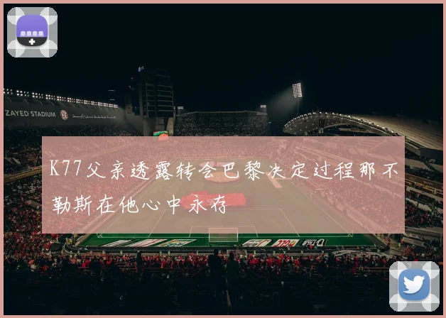 K77父亲透露转会巴黎决定过程那不勒斯在他心中永存