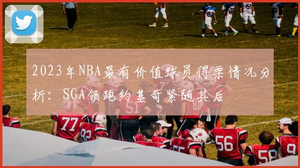 2023年NBA最有价值球员得票情况分析：SGA领跑约基奇紧随其后