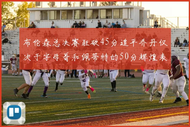 布伦森总决赛狂砍45分追平乔丹仅次于字母哥和佩蒂特的50分辉煌表现