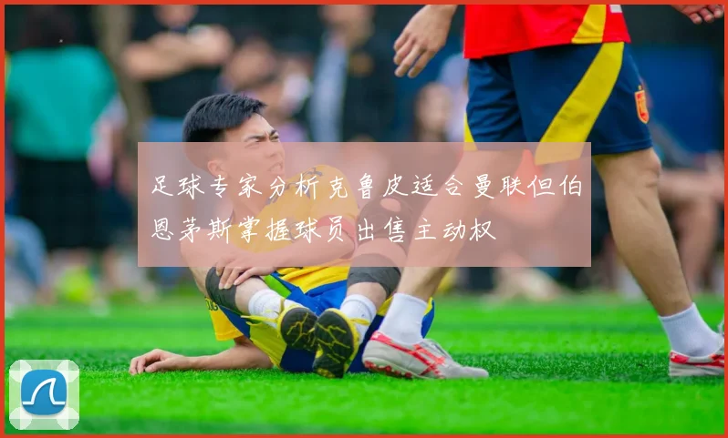 足球专家分析克鲁皮适合曼联但伯恩茅斯掌握球员出售主动权