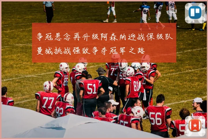 争冠悬念再升级阿森纳迎战保级队曼城挑战强敌争夺冠军之路