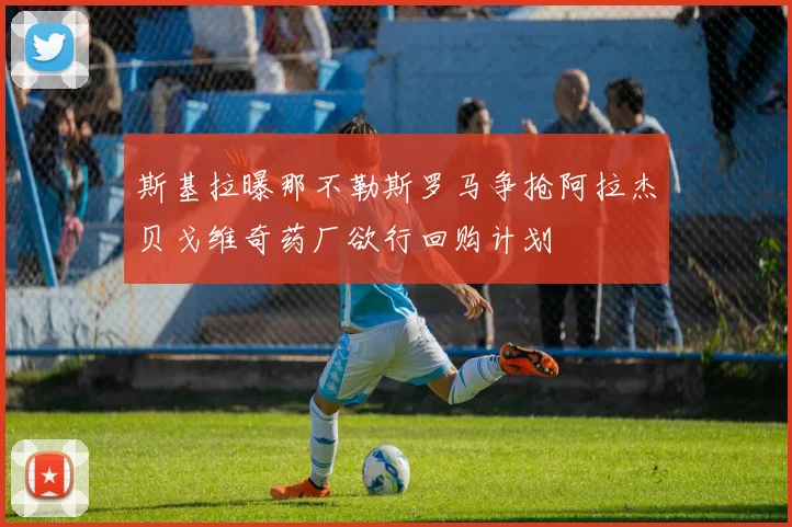 斯基拉曝那不勒斯罗马争抢阿拉杰贝戈维奇药厂欲行回购计划