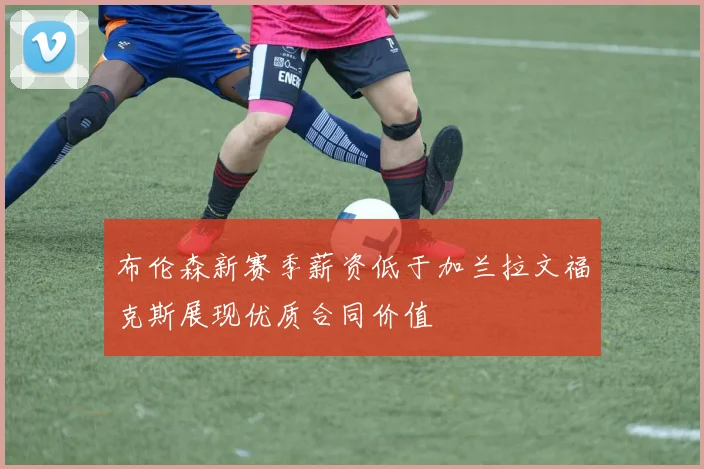 布伦森新赛季薪资低于加兰拉文福克斯展现优质合同价值