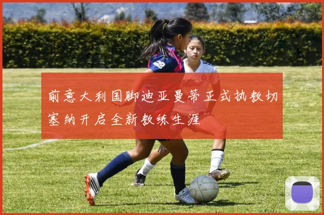 前意大利国脚迪亚曼蒂正式执教切塞纳开启全新教练生涯