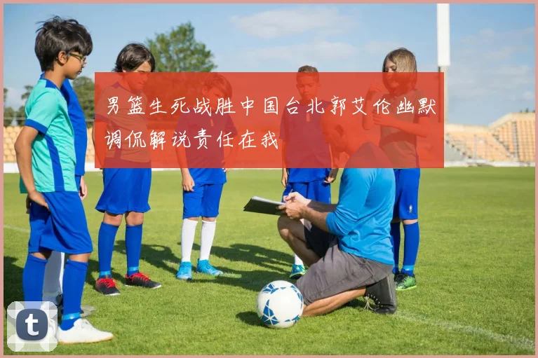 男篮生死战胜中国台北郭艾伦幽默调侃解说责任在我