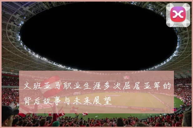文班亚马职业生涯多次屈居亚军的背后故事与未来展望
