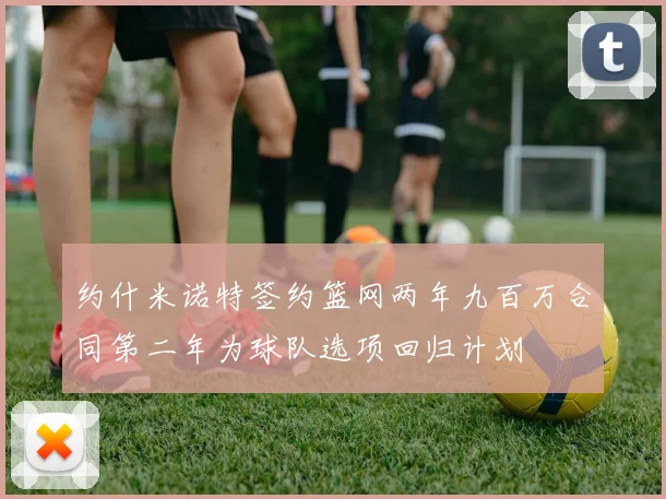 约什米诺特签约篮网两年九百万合同第二年为球队选项回归计划