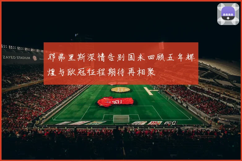 邓弗里斯深情告别国米回顾五年辉煌与欧冠征程期待再相聚