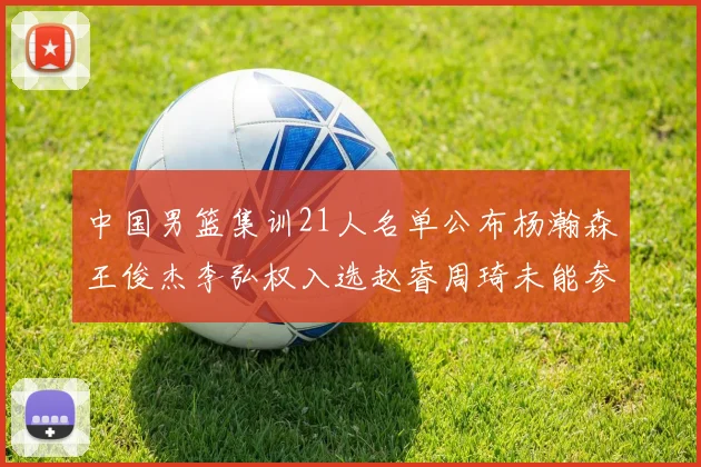 中国男篮集训21人名单公布杨瀚森王俊杰李弘权入选赵睿周琦未能参加