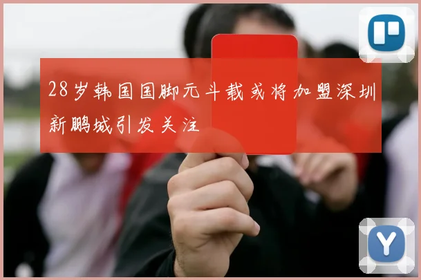 28岁韩国国脚元斗载或将加盟深圳新鹏城引发关注