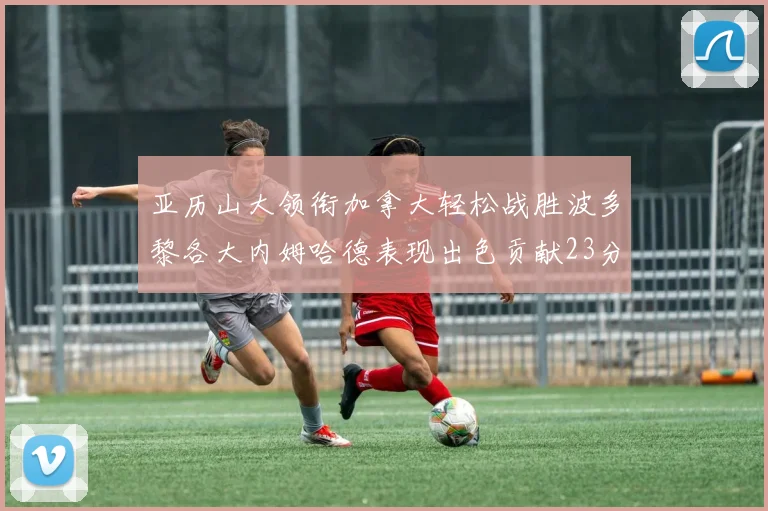 亚历山大领衔加拿大轻松战胜波多黎各大内姆哈德表现出色贡献23分