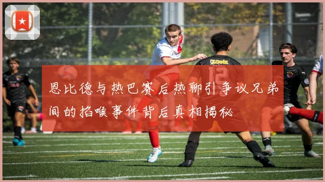 恩比德与热巴赛后热聊引争议兄弟间的掐喉事件背后真相揭秘