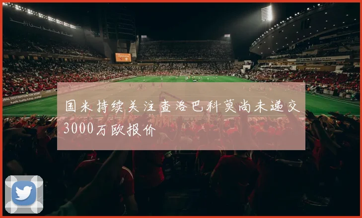 国米持续关注查洛巴科莫尚未递交3000万欧报价
