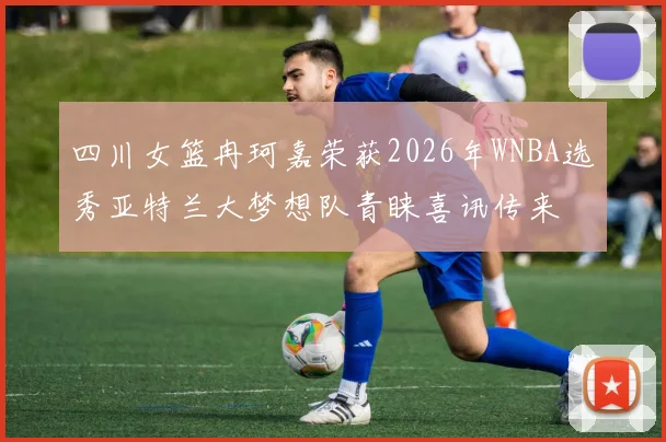 四川女篮冉珂嘉荣获2026年WNBA选秀亚特兰大梦想队青睐喜讯传来