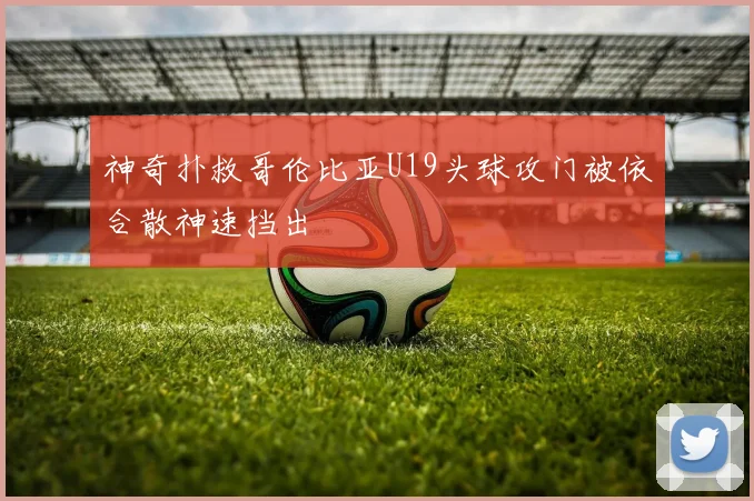 神奇扑救哥伦比亚U19头球攻门被依合散神速挡出